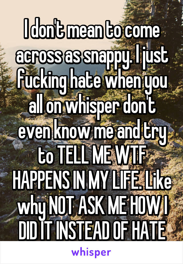 I don't mean to come across as snappy. I just fucking hate when you all on whisper don't even know me and try to TELL ME WTF HAPPENS IN MY LIFE. Like why NOT ASK ME HOW I DID IT INSTEAD OF HATE