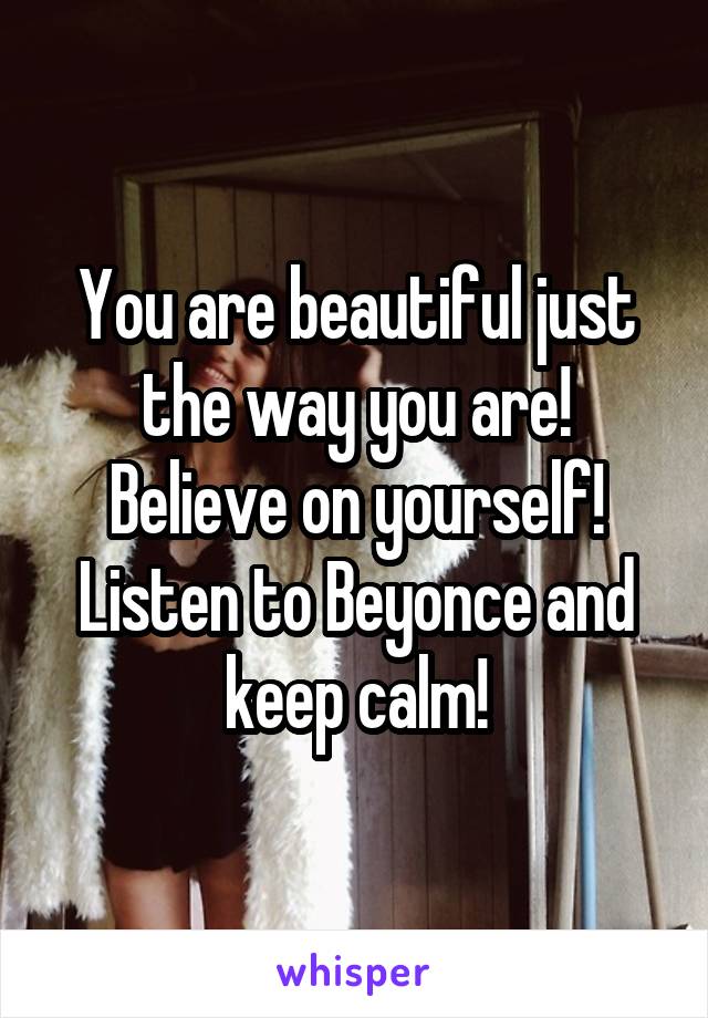 You are beautiful just the way you are! Believe on yourself! Listen to Beyonce and keep calm!