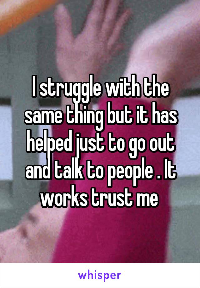 I struggle with the same thing but it has helped just to go out and talk to people . It works trust me 