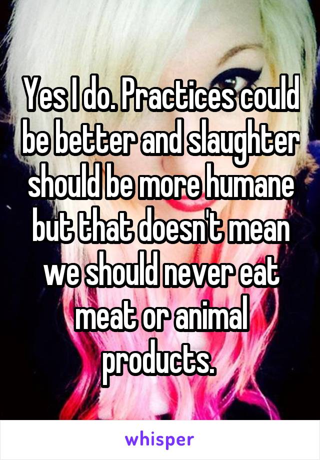 Yes I do. Practices could be better and slaughter should be more humane but that doesn't mean we should never eat meat or animal products. 