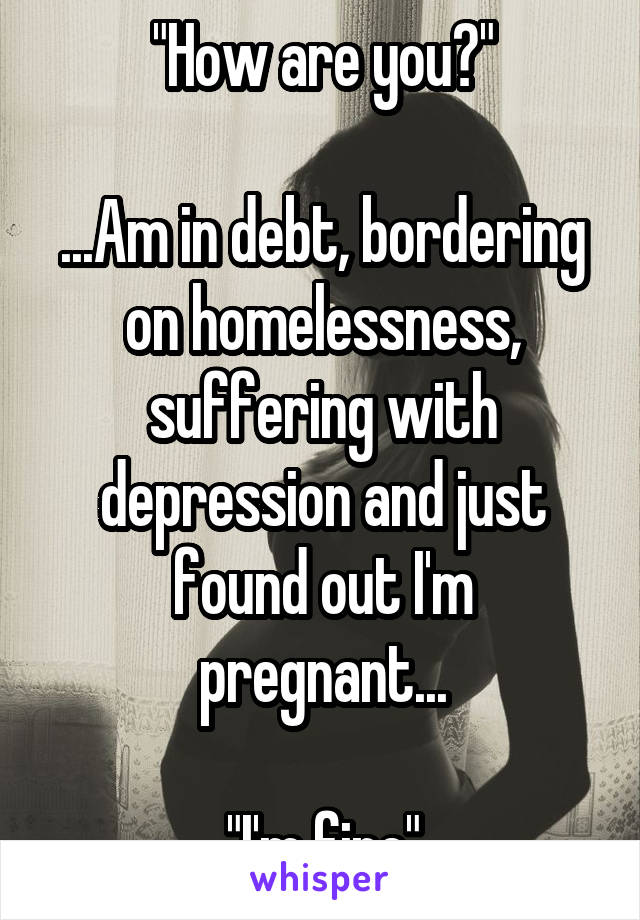 "How are you?"

...Am in debt, bordering on homelessness, suffering with depression and just found out I'm pregnant...

"I'm fine"