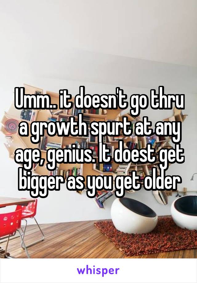 Umm.. it doesn't go thru a growth spurt at any age, genius. It doest get bigger as you get older