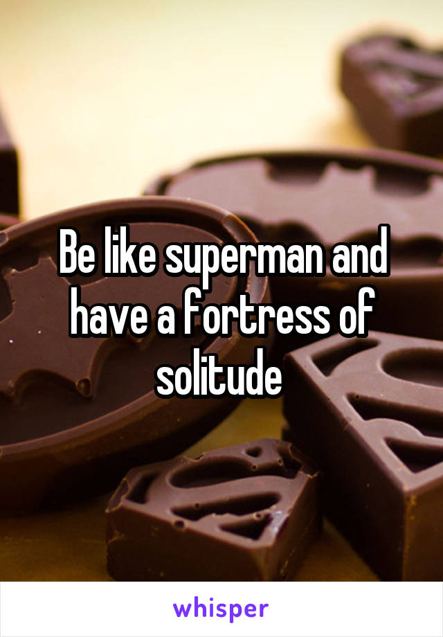 Be like superman and have a fortress of solitude 
