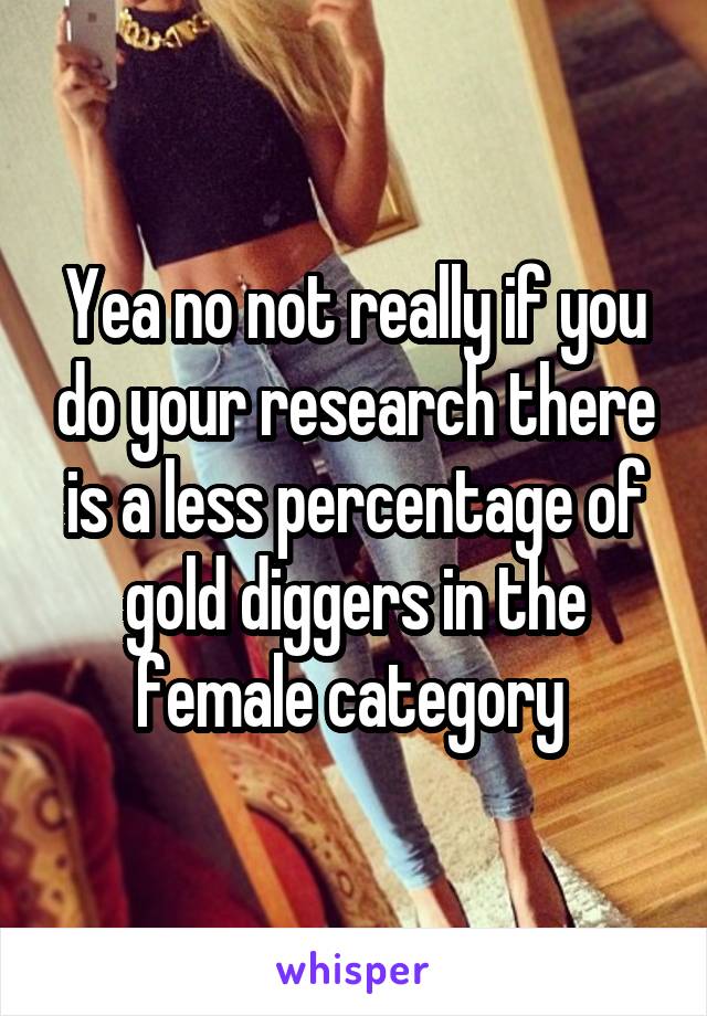 Yea no not really if you do your research there is a less percentage of gold diggers in the female category 