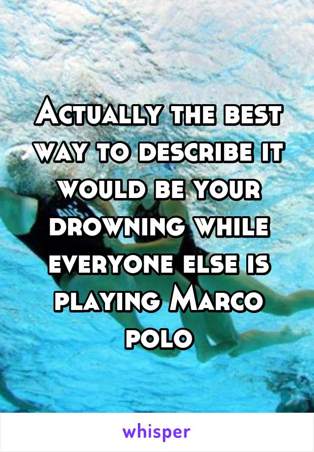Actually the best way to describe it would be your drowning while everyone else is playing Marco polo