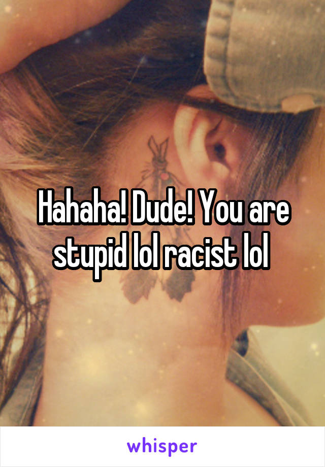 Hahaha! Dude! You are stupid lol racist lol 