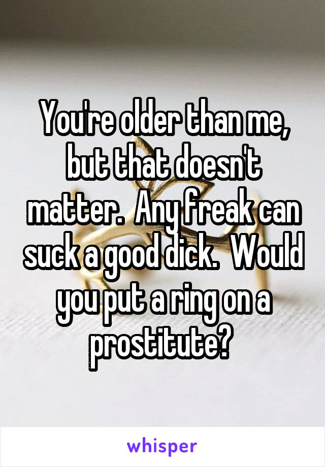 You're older than me, but that doesn't matter.  Any freak can suck a good dick.  Would you put a ring on a prostitute? 