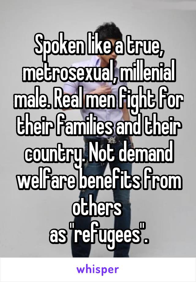 Spoken like a true, metrosexual, millenial male. Real men fight for their families and their country. Not demand welfare benefits from others 
as "refugees".