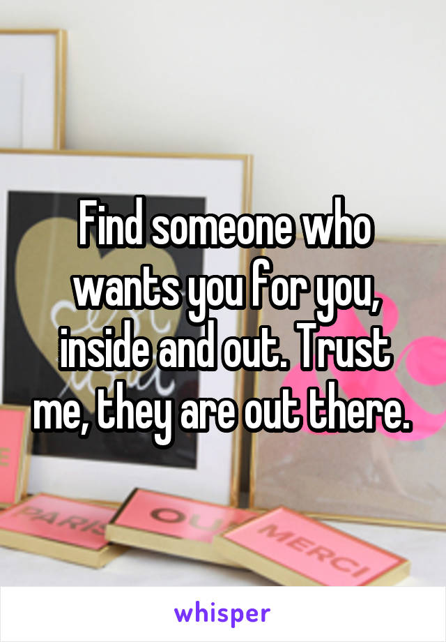 Find someone who wants you for you, inside and out. Trust me, they are out there. 