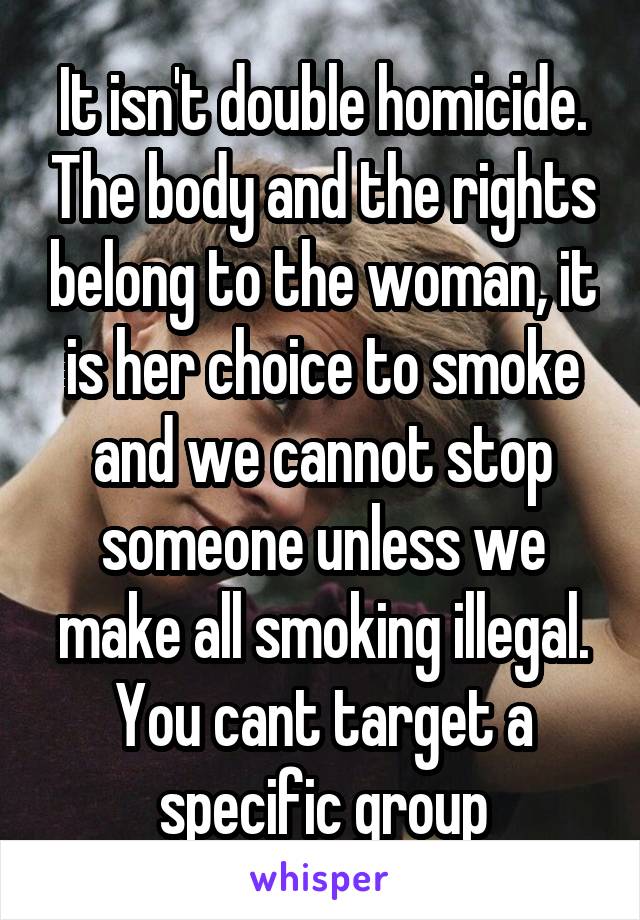 It isn't double homicide. The body and the rights belong to the woman, it is her choice to smoke and we cannot stop someone unless we make all smoking illegal. You cant target a specific group