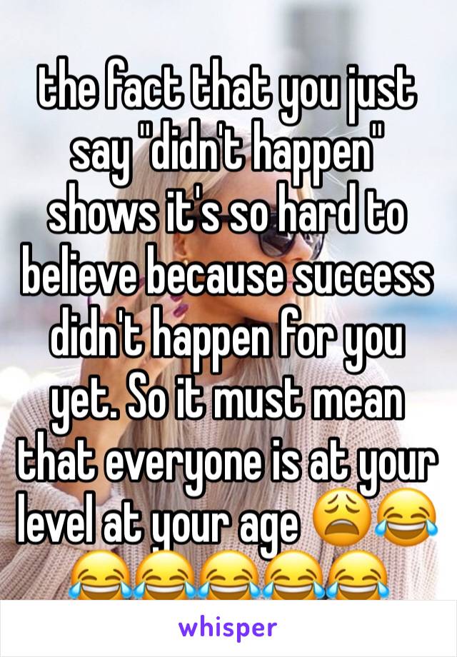 the fact that you just say "didn't happen" shows it's so hard to believe because success didn't happen for you yet. So it must mean that everyone is at your level at your age 😩😂😂😂😂😂😂