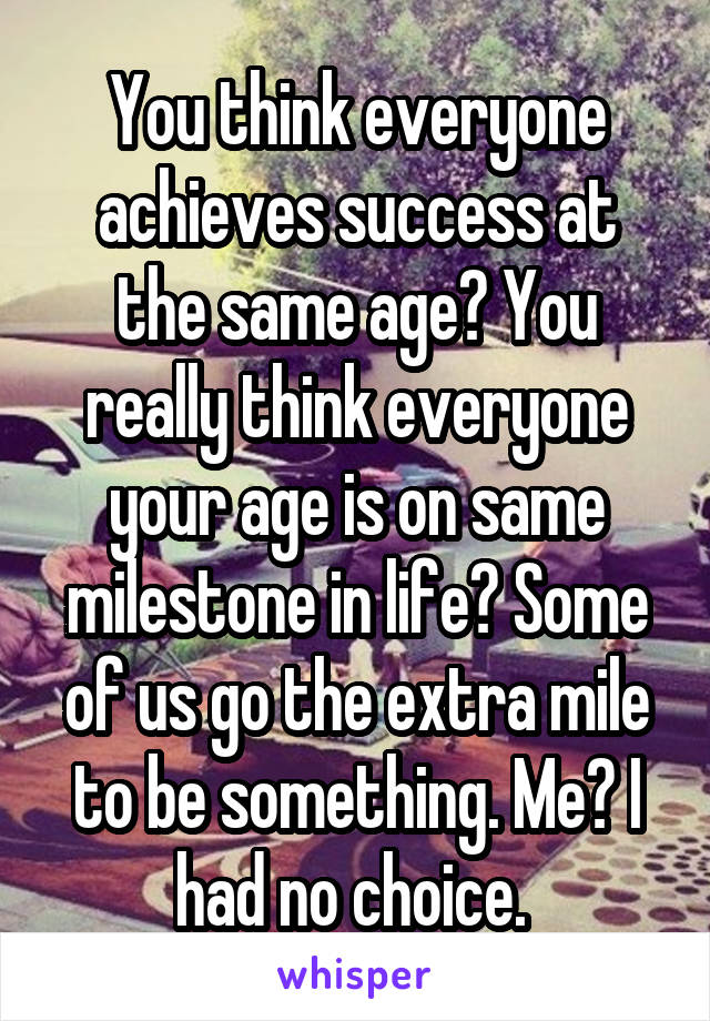 You think everyone achieves success at the same age? You really think everyone your age is on same milestone in life? Some of us go the extra mile to be something. Me? I had no choice. 