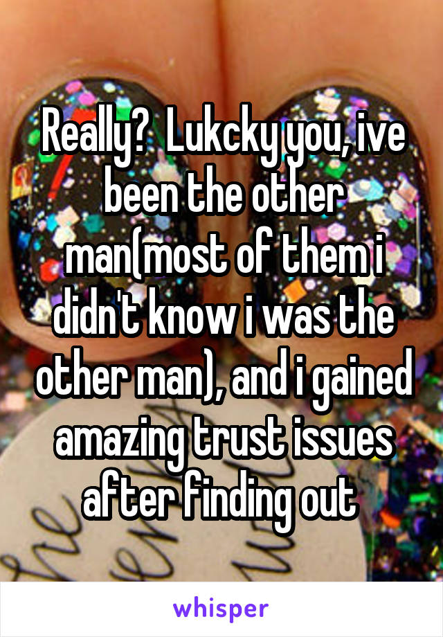 Really?  Lukcky you, ive been the other man(most of them i didn't know i was the other man), and i gained amazing trust issues after finding out 