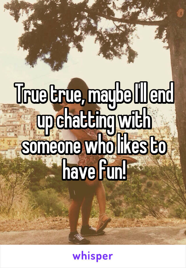True true, maybe I'll end up chatting with someone who likes to have fun!