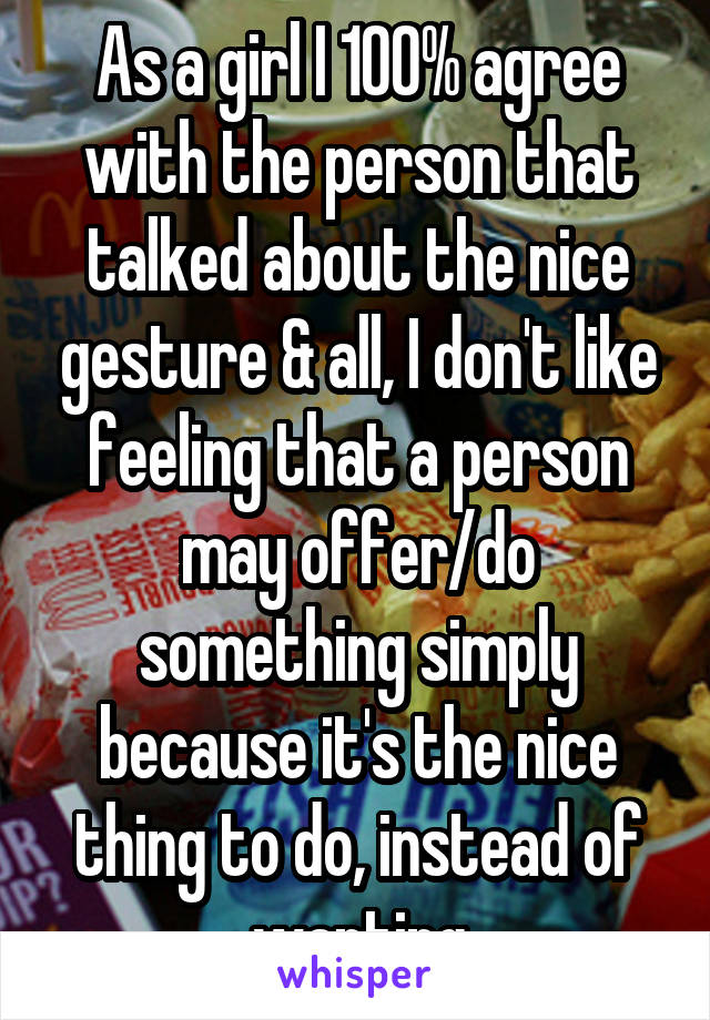 As a girl I 100% agree with the person that talked about the nice gesture & all, I don't like feeling that a person may offer/do something simply because it's the nice thing to do, instead of wanting