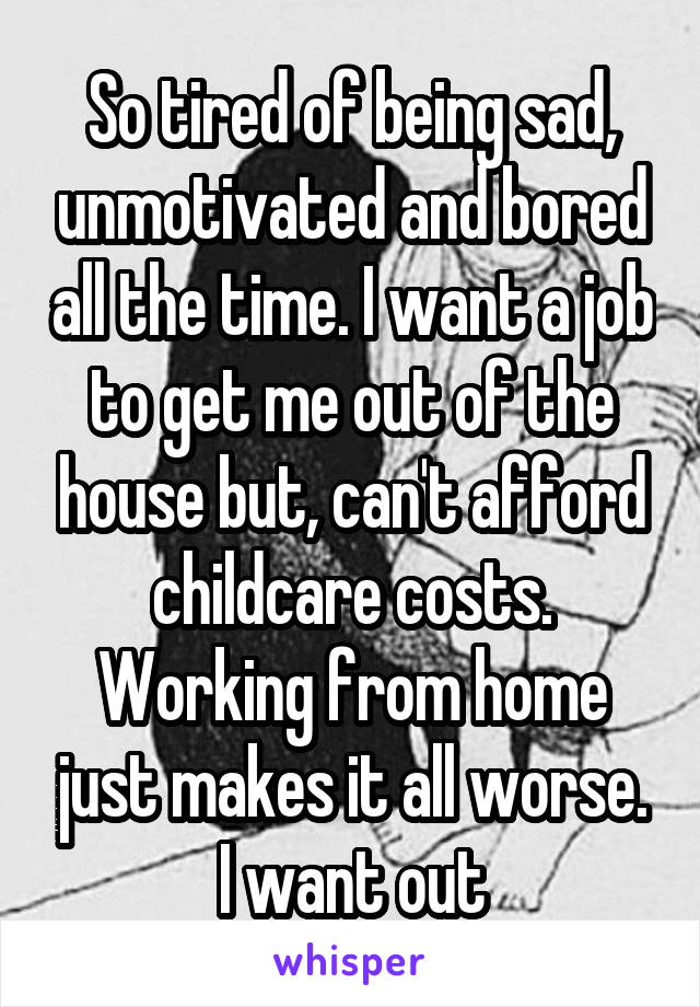 So tired of being sad, unmotivated and bored all the time. I want a job to get me out of the house but, can't afford childcare costs. Working from home just makes it all worse. I want out