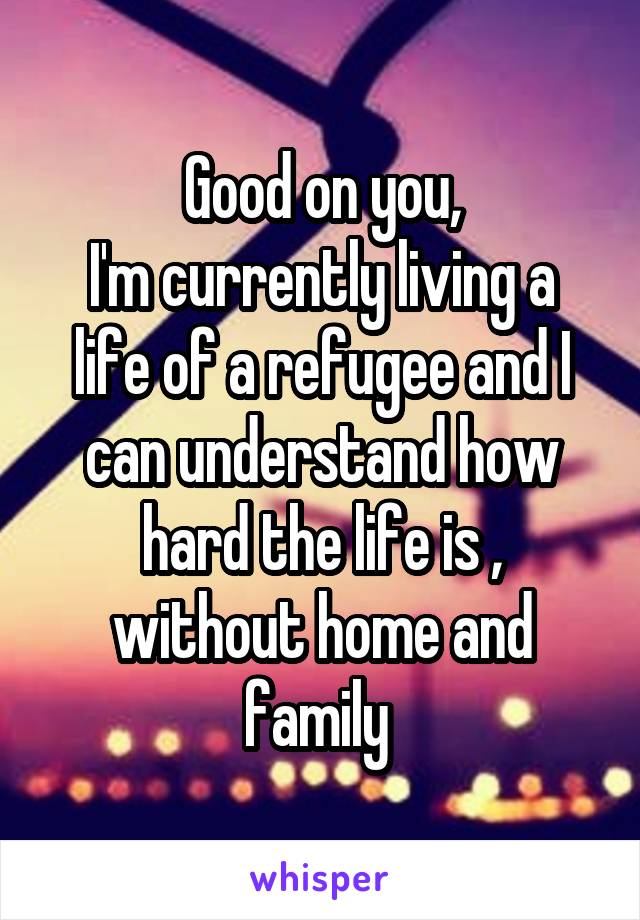 Good on you,
I'm currently living a life of a refugee and I can understand how hard the life is , without home and family 