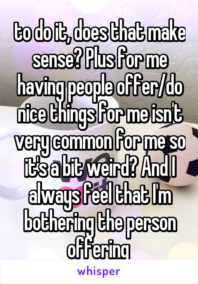 to do it, does that make sense? Plus for me having people offer/do nice things for me isn't very common for me so it's a bit weird? And I always feel that I'm bothering the person offering 