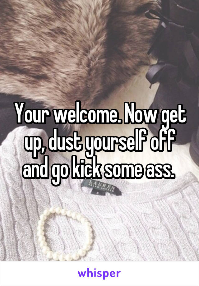 Your welcome. Now get up, dust yourself off and go kick some ass. 