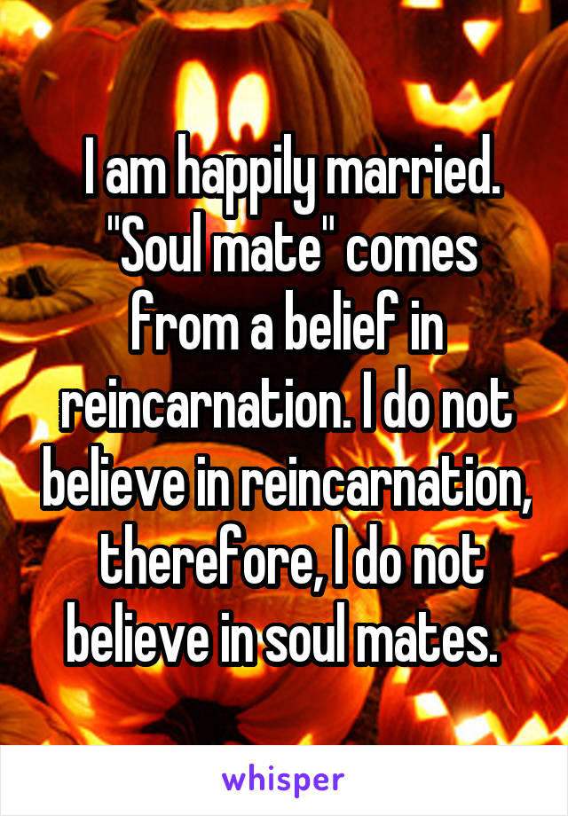  I am happily married.
 "Soul mate" comes from a belief in reincarnation. I do not believe in reincarnation,  therefore, I do not believe in soul mates. 
