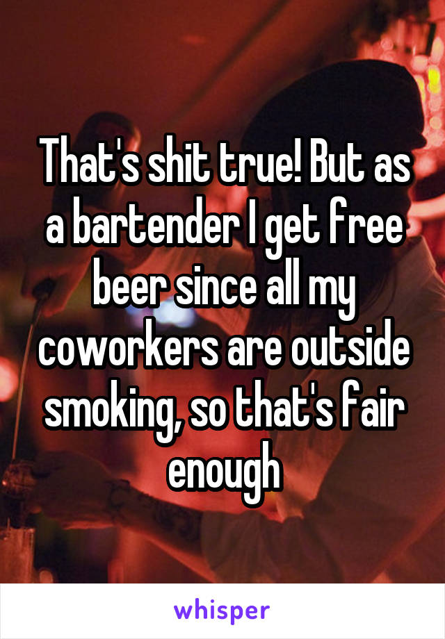 That's shit true! But as a bartender I get free beer since all my coworkers are outside smoking, so that's fair enough
