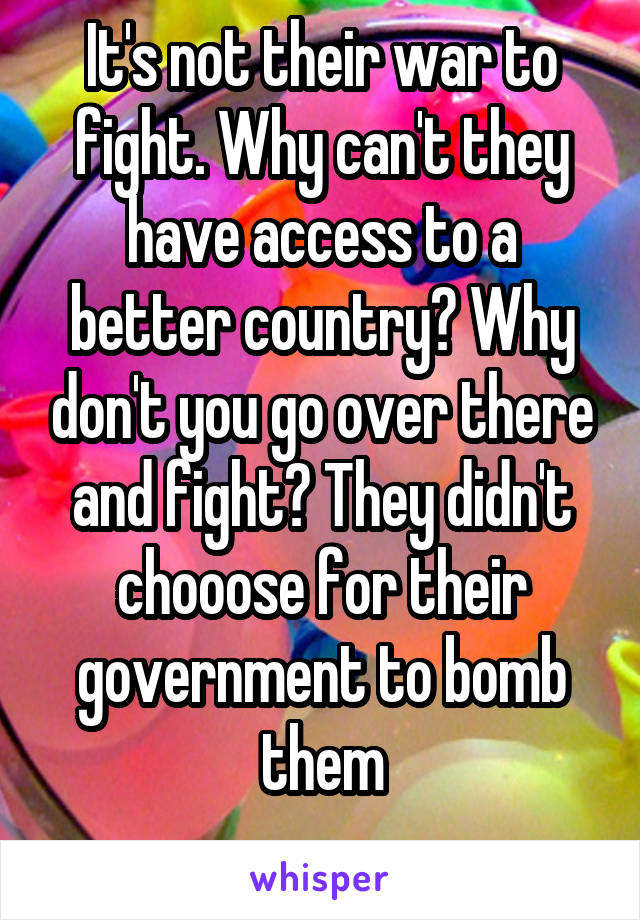 It's not their war to fight. Why can't they have access to a better country? Why don't you go over there and fight? They didn't chooose for their government to bomb them
  