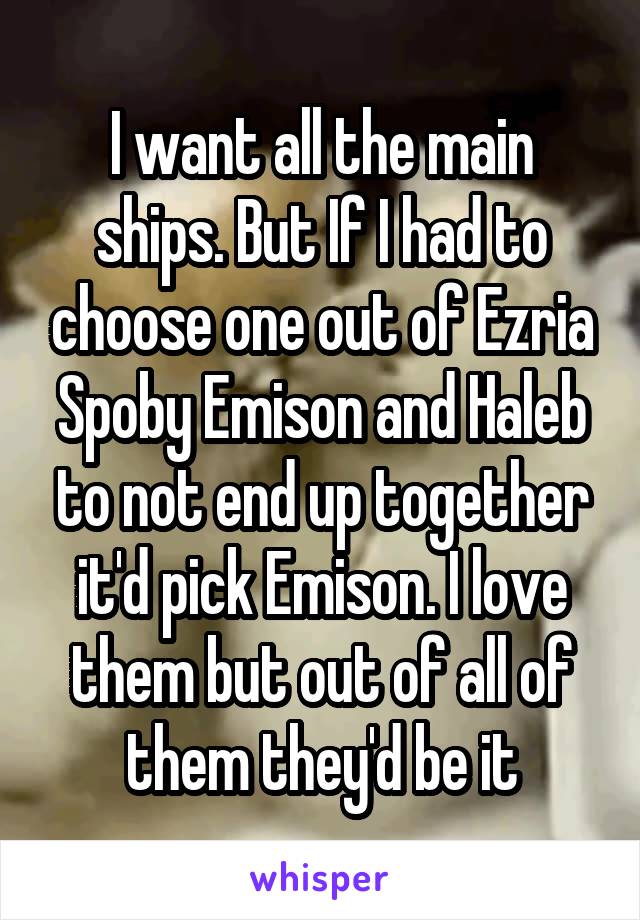I want all the main ships. But If I had to choose one out of Ezria Spoby Emison and Haleb to not end up together it'd pick Emison. I love them but out of all of them they'd be it