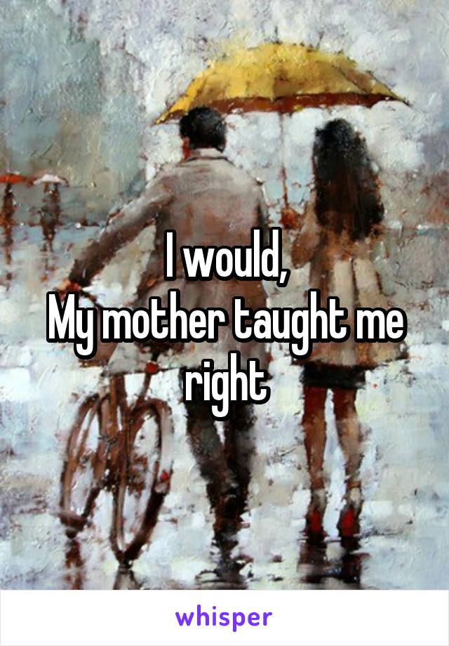 I would,
My mother taught me right