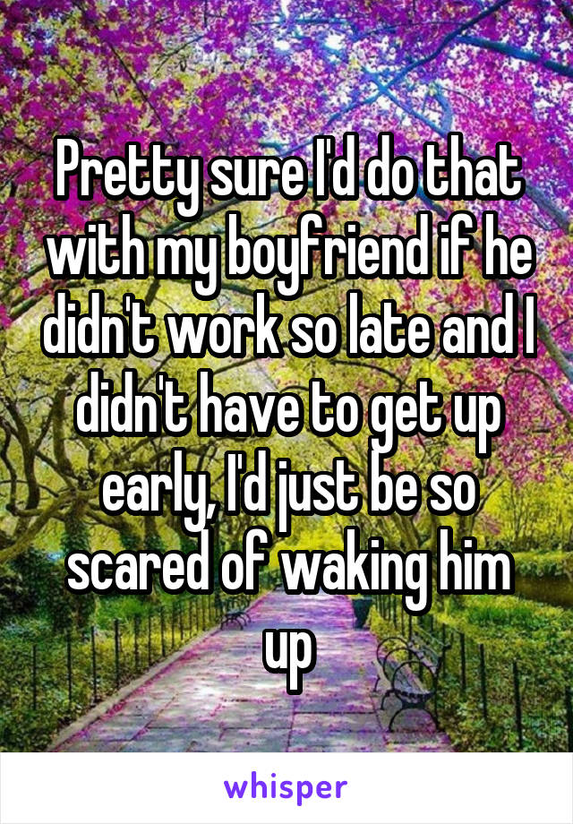 Pretty sure I'd do that with my boyfriend if he didn't work so late and I didn't have to get up early, I'd just be so scared of waking him up
