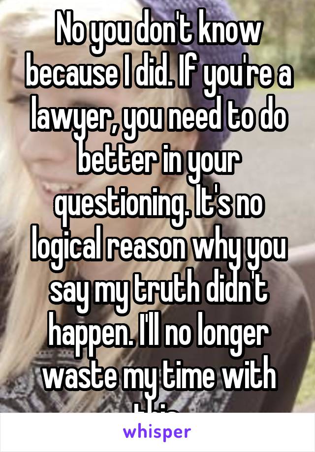 No you don't know because I did. If you're a lawyer, you need to do better in your questioning. It's no logical reason why you say my truth didn't happen. I'll no longer waste my time with this 