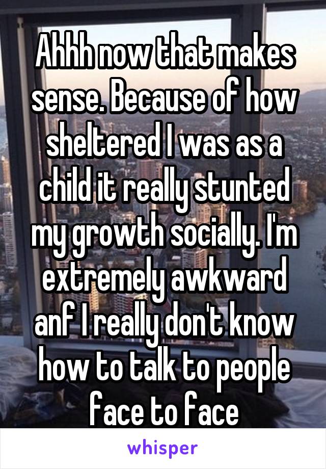 Ahhh now that makes sense. Because of how sheltered I was as a child it really stunted my growth socially. I'm extremely awkward anf I really don't know how to talk to people face to face