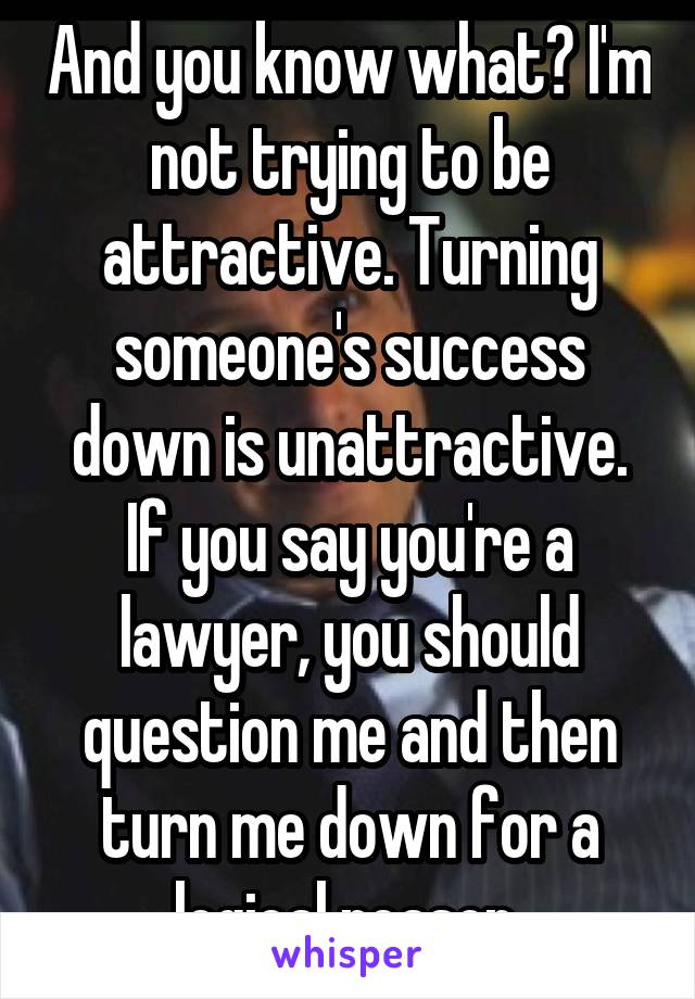 And you know what? I'm not trying to be attractive. Turning someone's success down is unattractive. If you say you're a lawyer, you should question me and then turn me down for a logical reason 