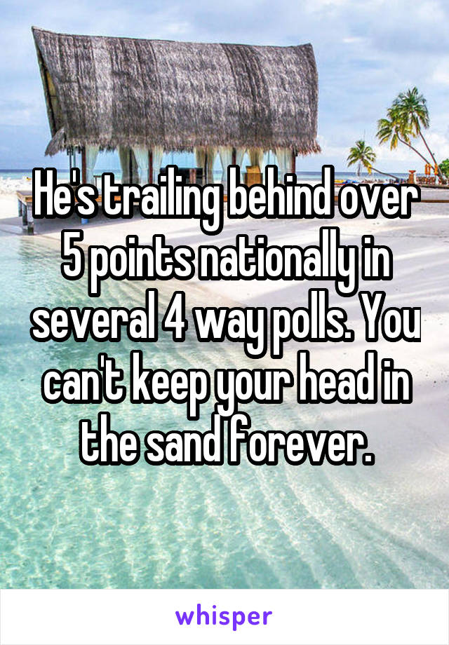 He's trailing behind over 5 points nationally in several 4 way polls. You can't keep your head in the sand forever.