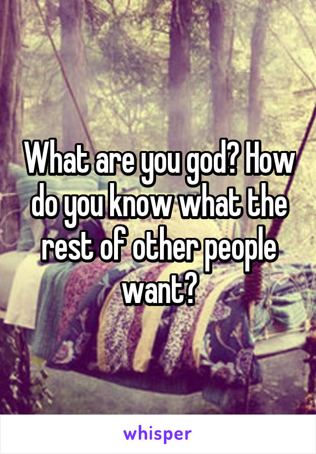 What are you god? How do you know what the rest of other people want?