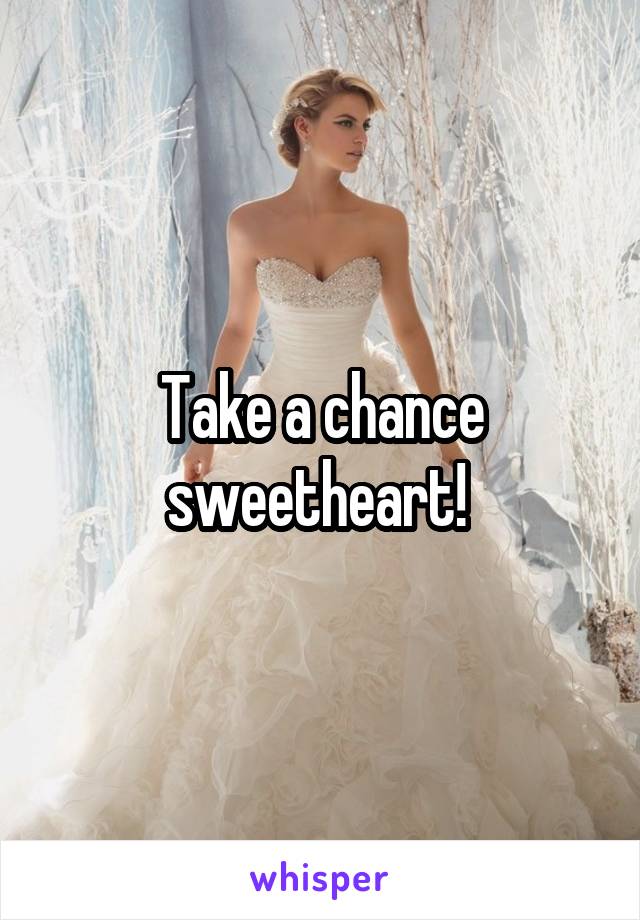 Take a chance sweetheart! 