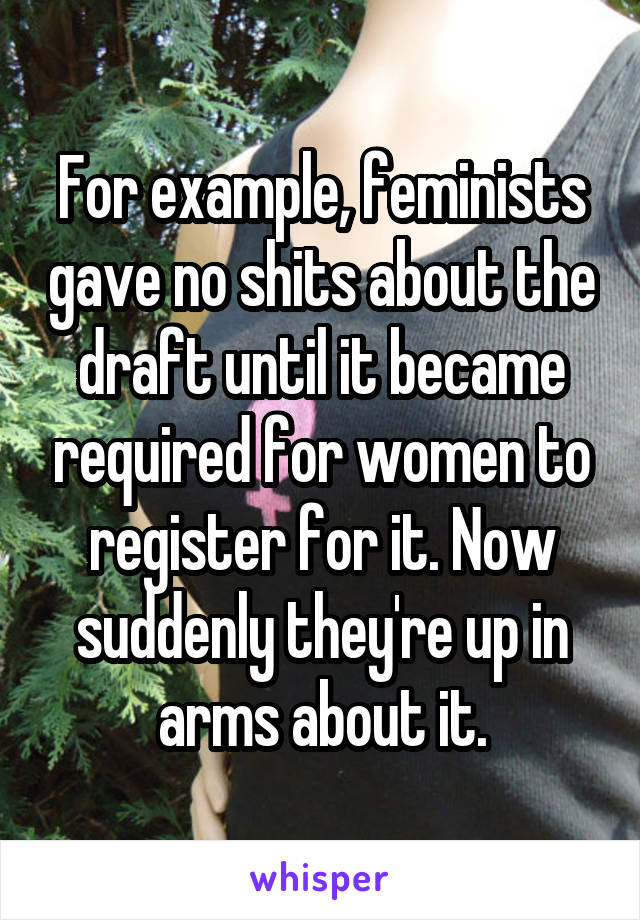 For example, feminists gave no shits about the draft until it became required for women to register for it. Now suddenly they're up in arms about it.