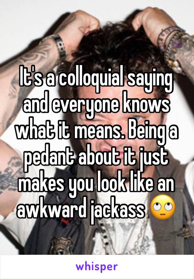 It's a colloquial saying and everyone knows what it means. Being a pedant about it just makes you look like an awkward jackass 🙄