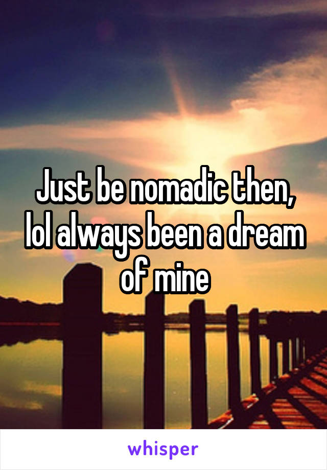 Just be nomadic then, lol always been a dream of mine