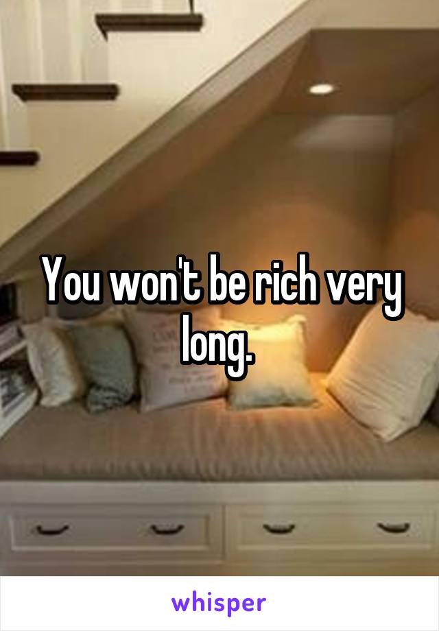 You won't be rich very long. 