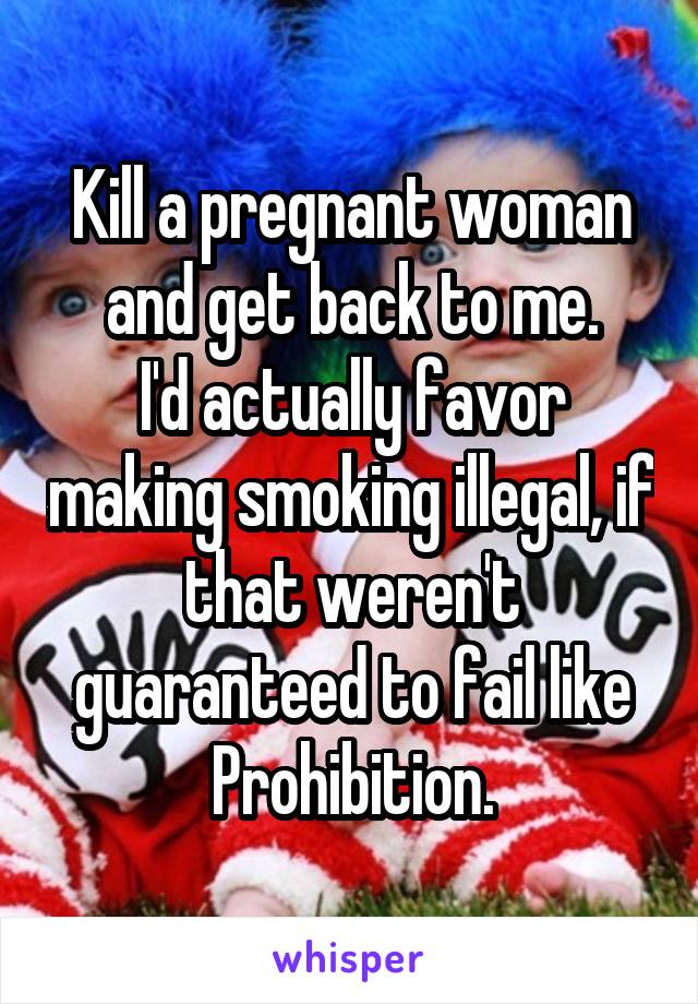 Kill a pregnant woman and get back to me.
I'd actually favor making smoking illegal, if that weren't guaranteed to fail like Prohibition.