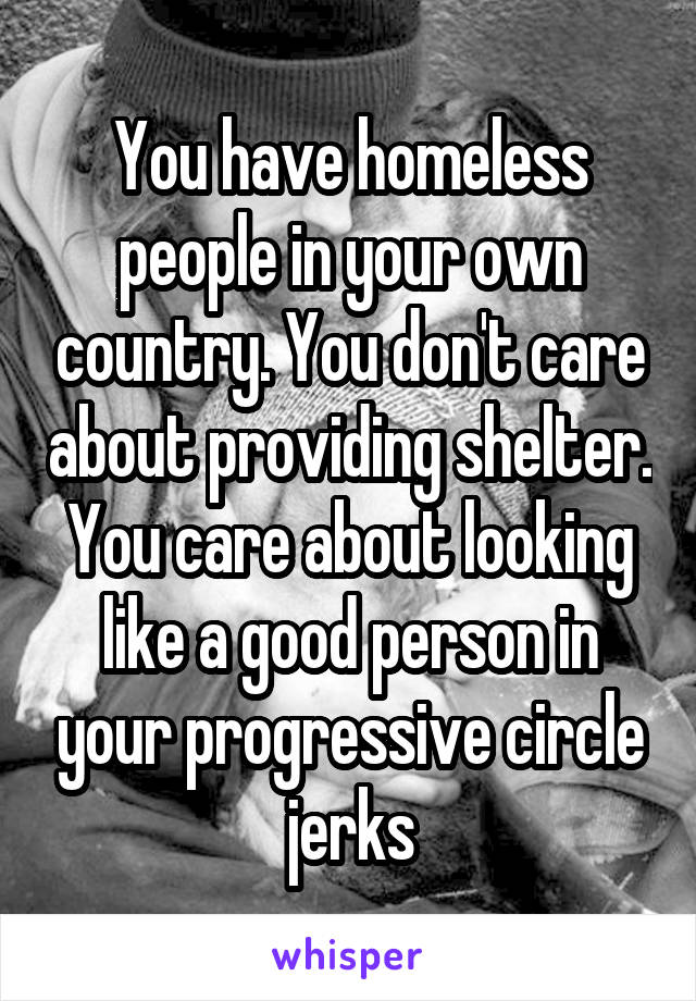 You have homeless people in your own country. You don't care about providing shelter. You care about looking like a good person in your progressive circle jerks