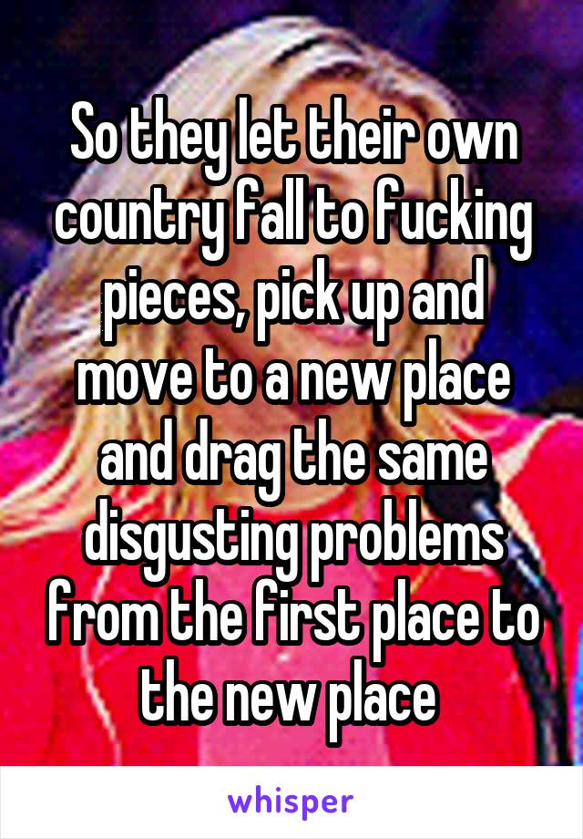 So they let their own country fall to fucking pieces, pick up and move to a new place and drag the same disgusting problems from the first place to the new place 