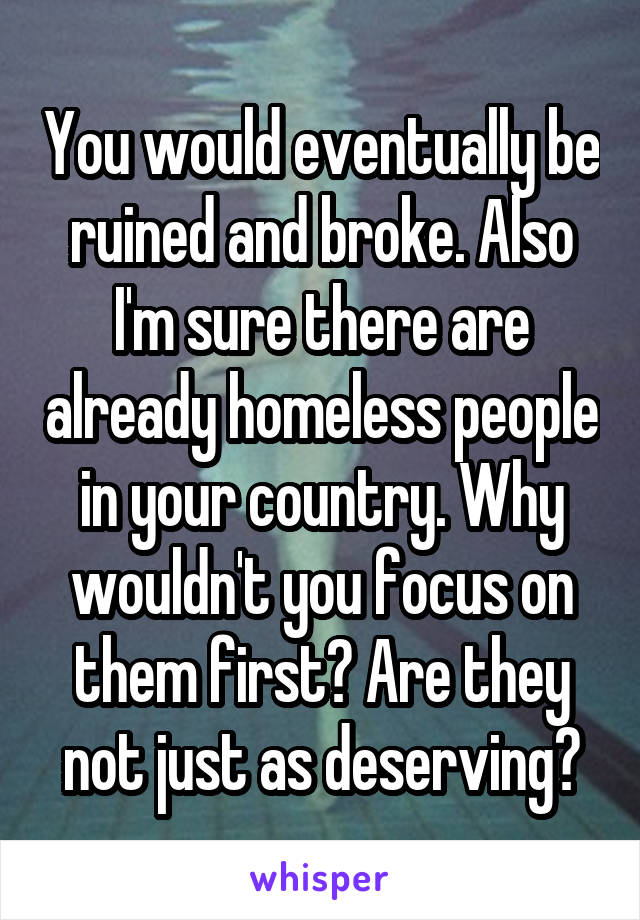 You would eventually be ruined and broke. Also I'm sure there are already homeless people in your country. Why wouldn't you focus on them first? Are they not just as deserving?