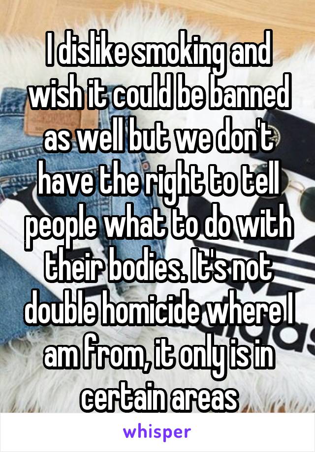 I dislike smoking and wish it could be banned as well but we don't have the right to tell people what to do with their bodies. It's not double homicide where I am from, it only is in certain areas