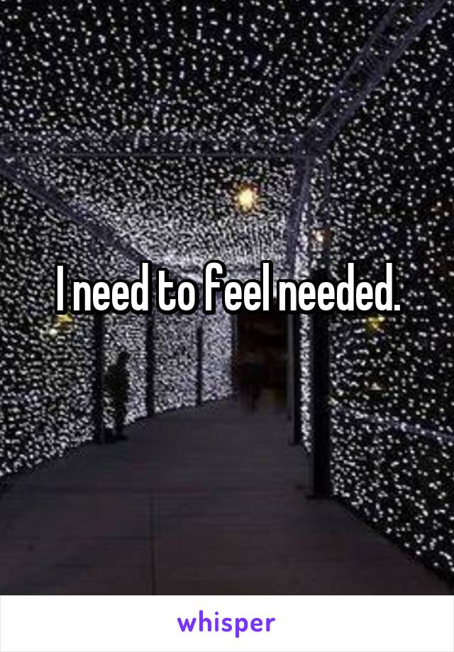 I need to feel needed.
