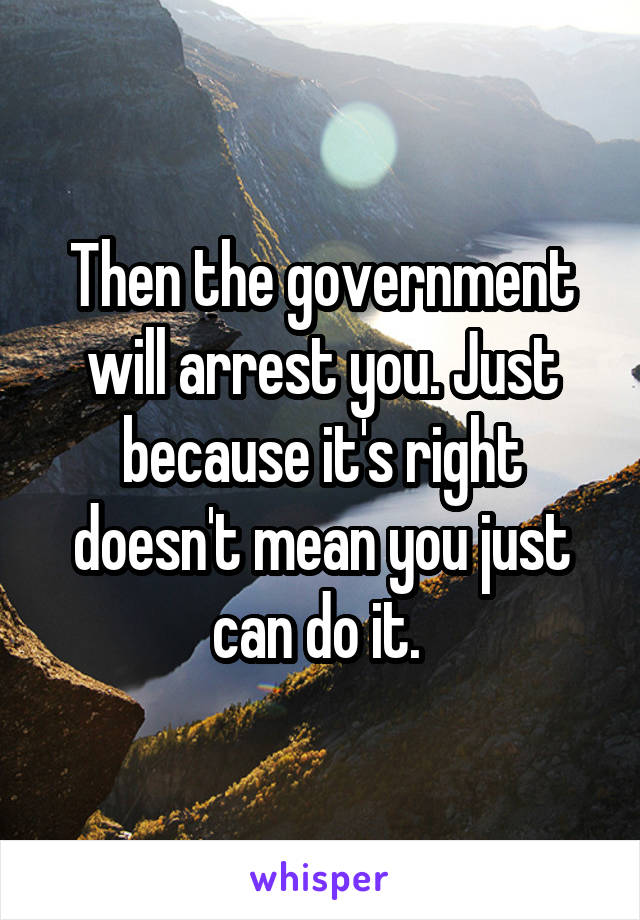 Then the government will arrest you. Just because it's right doesn't mean you just can do it. 