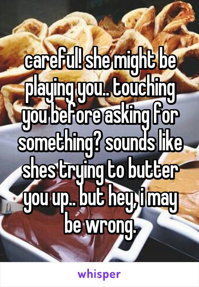 careful! she might be playing you.. touching you before asking for something? sounds like shes trying to butter you up.. but hey, i may be wrong.