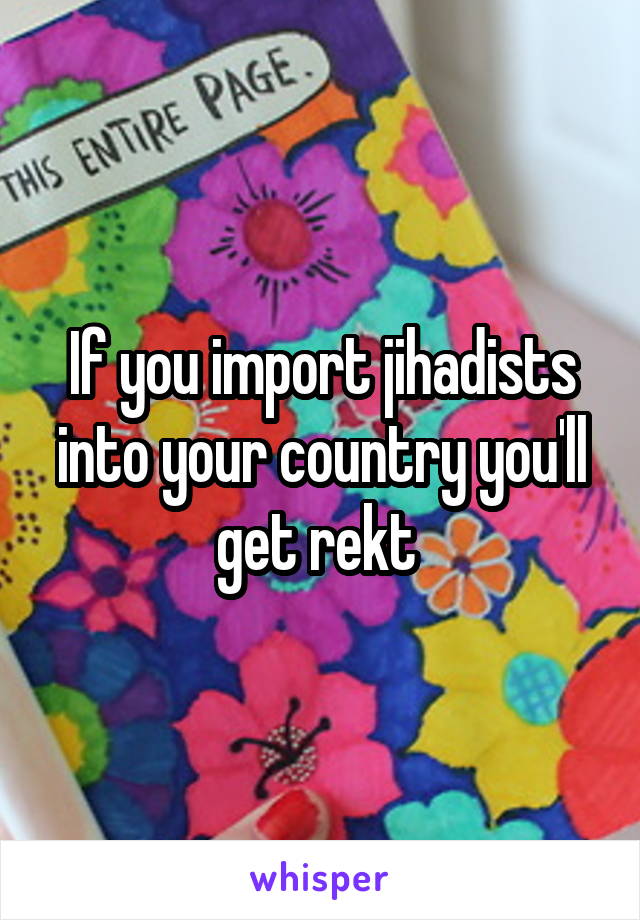 If you import jihadists into your country you'll get rekt 