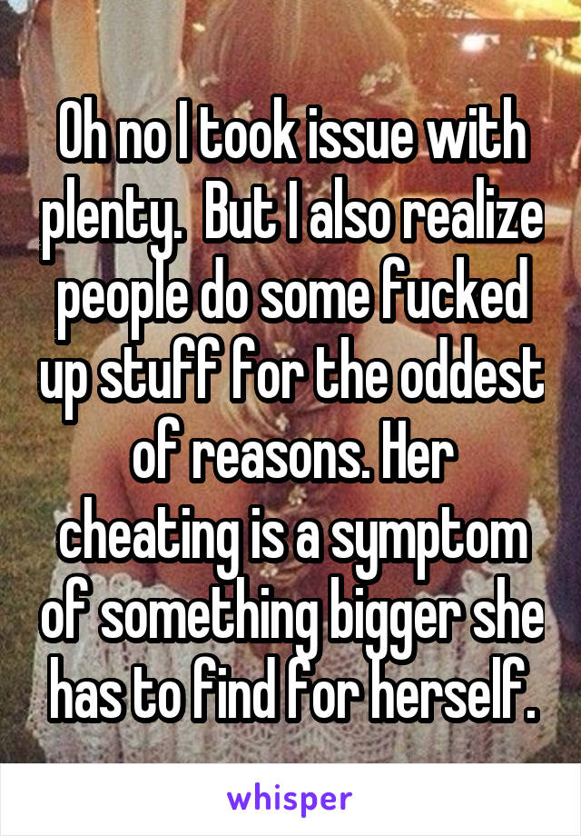 Oh no I took issue with plenty.  But I also realize people do some fucked up stuff for the oddest of reasons. Her cheating is a symptom of something bigger she has to find for herself.