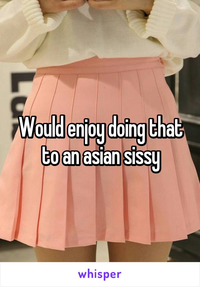 Would enjoy doing that to an asian sissy